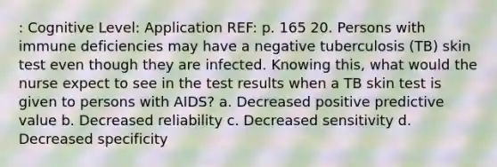 : Cognitive Level: Application REF: p. 165 20. Persons with immune deficiencies may have a negative tuberculosis (TB) skin test even though they are infected. Knowing this, what would the nurse expect to see in the test results when a TB skin test is given to persons with AIDS? a. Decreased positive predictive value b. Decreased reliability c. Decreased sensitivity d. Decreased specificity