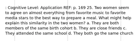 : Cognitive Level: Application REF: p. 169 25. Two women seem to agree on almost everything from favorite music to favorite media stars to the best way to prepare a meal. What might help explain this similarity in the two women? a. They are both members of the same birth cohort b. They are close friends c. They attended the same school d. They both go the same church