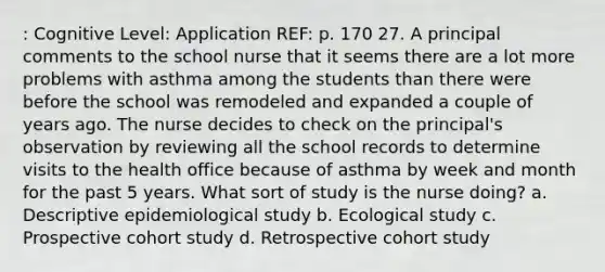 : Cognitive Level: Application REF: p. 170 27. A principal comments to the school nurse that it seems there are a lot more problems with asthma among the students than there were before the school was remodeled and expanded a couple of years ago. The nurse decides to check on the principal's observation by reviewing all the school records to determine visits to the health office because of asthma by week and month for the past 5 years. What sort of study is the nurse doing? a. Descriptive epidemiological study b. Ecological study c. Prospective cohort study d. Retrospective cohort study