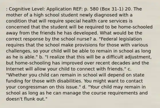 : Cognitive Level: Application REF: p. 580 (Box 31-1) 20. The mother of a high school student newly diagnosed with a condition that will require special health care services is concerned that the student will be required to be home-schooled away from the friends he has developed. What would be the correct response by the school nurse? a. "Federal legislation requires that the school make provisions for those with various challenges, so your child will be able to remain in school as long as he is able." b. "I realize that this will be a difficult adjustment, but home-schooling has improved over recent decades and the Internet will allow your child to connect with friends." c. "Whether you child can remain in school will depend on state funding for those with disabilities. You might want to contact your congressman on this issue." d. "Your child may remain in school as long as he can manage the course requirements and doesn't flunk out."