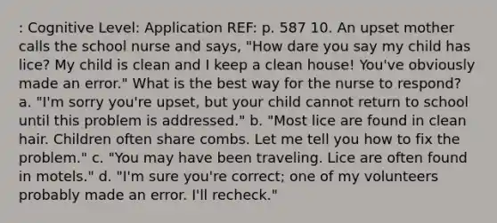 : Cognitive Level: Application REF: p. 587 10. An upset mother calls the school nurse and says, "How dare you say my child has lice? My child is clean and I keep a clean house! You've obviously made an error." What is the best way for the nurse to respond? a. "I'm sorry you're upset, but your child cannot return to school until this problem is addressed." b. "Most lice are found in clean hair. Children often share combs. Let me tell you how to fix the problem." c. "You may have been traveling. Lice are often found in motels." d. "I'm sure you're correct; one of my volunteers probably made an error. I'll recheck."