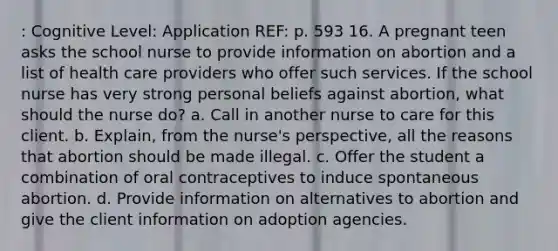 : Cognitive Level: Application REF: p. 593 16. A pregnant teen asks the school nurse to provide information on abortion and a list of health care providers who offer such services. If the school nurse has very strong personal beliefs against abortion, what should the nurse do? a. Call in another nurse to care for this client. b. Explain, from the nurse's perspective, all the reasons that abortion should be made illegal. c. Offer the student a combination of oral contraceptives to induce spontaneous abortion. d. Provide information on alternatives to abortion and give the client information on adoption agencies.