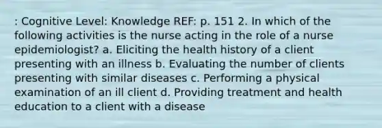 : Cognitive Level: Knowledge REF: p. 151 2. In which of the following activities is the nurse acting in the role of a nurse epidemiologist? a. Eliciting the health history of a client presenting with an illness b. Evaluating the number of clients presenting with similar diseases c. Performing a physical examination of an ill client d. Providing treatment and health education to a client with a disease