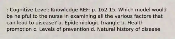 : Cognitive Level: Knowledge REF: p. 162 15. Which model would be helpful to the nurse in examining all the various factors that can lead to disease? a. Epidemiologic triangle b. Health promotion c. Levels of prevention d. Natural history of disease