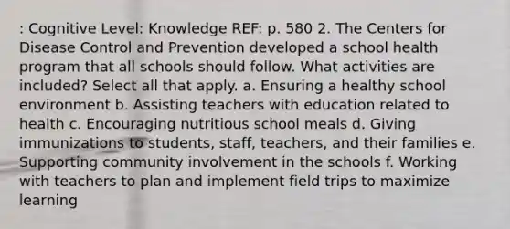 : Cognitive Level: Knowledge REF: p. 580 2. The Centers for Disease Control and Prevention developed a school health program that all schools should follow. What activities are included? Select all that apply. a. Ensuring a healthy school environment b. Assisting teachers with education related to health c. Encouraging nutritious school meals d. Giving immunizations to students, staff, teachers, and their families e. Supporting community involvement in the schools f. Working with teachers to plan and implement field trips to maximize learning