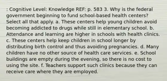 : Cognitive Level: Knowledge REF: p. 583 3. Why is the federal government beginning to fund school-based health centers? Select all that apply. a. These centers help young children avoid becoming addicted to drugs while still in elementary school. b. Attendance and learning are higher in schools with health clinics. c. These centers help keep children in school longer by distributing birth control and thus avoiding pregnancies. d. Many children have no other source of health care services. e. School buildings are empty during the evening, so there is no cost to using the site. f. Teachers support such clinics because they can receive care where they are employed.