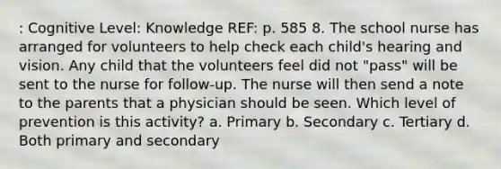 : Cognitive Level: Knowledge REF: p. 585 8. The school nurse has arranged for volunteers to help check each child's hearing and vision. Any child that the volunteers feel did not "pass" will be sent to the nurse for follow-up. The nurse will then send a note to the parents that a physician should be seen. Which level of prevention is this activity? a. Primary b. Secondary c. Tertiary d. Both primary and secondary