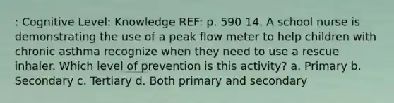 : Cognitive Level: Knowledge REF: p. 590 14. A school nurse is demonstrating the use of a peak flow meter to help children with chronic asthma recognize when they need to use a rescue inhaler. Which level of prevention is this activity? a. Primary b. Secondary c. Tertiary d. Both primary and secondary