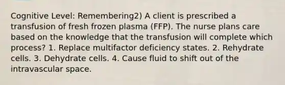 Cognitive Level: Remembering2) A client is prescribed a transfusion of fresh frozen plasma (FFP). The nurse plans care based on the knowledge that the transfusion will complete which process? 1. Replace multifactor deficiency states. 2. Rehydrate cells. 3. Dehydrate cells. 4. Cause fluid to shift out of the intravascular space.