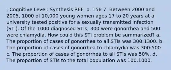 : Cognitive Level: Synthesis REF: p. 158 7. Between 2000 and 2005, 1000 of 10,000 young women ages 17 to 20 years at a university tested positive for a sexually transmitted infection (STI). Of the 1000 diagnosed STIs, 300 were gonorrhea and 500 were chlamydia. How could this STI problem be summarized? a. The proportion of cases of gonorrhea to all STIs was 300:1300. b. The proportion of cases of gonorrhea to chlamydia was 300:500. c. The proportion of cases of gonorrhea to all STIs was 50%. d. The proportion of STIs to the total population was 100:1000.