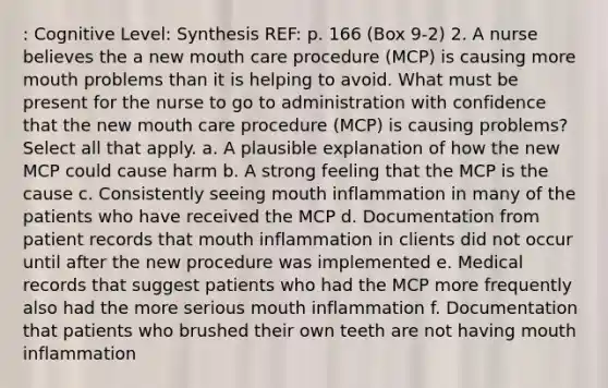 : Cognitive Level: Synthesis REF: p. 166 (Box 9-2) 2. A nurse believes the a new mouth care procedure (MCP) is causing more mouth problems than it is helping to avoid. What must be present for the nurse to go to administration with confidence that the new mouth care procedure (MCP) is causing problems? Select all that apply. a. A plausible explanation of how the new MCP could cause harm b. A strong feeling that the MCP is the cause c. Consistently seeing mouth inflammation in many of the patients who have received the MCP d. Documentation from patient records that mouth inflammation in clients did not occur until after the new procedure was implemented e. Medical records that suggest patients who had the MCP more frequently also had the more serious mouth inflammation f. Documentation that patients who brushed their own teeth are not having mouth inflammation