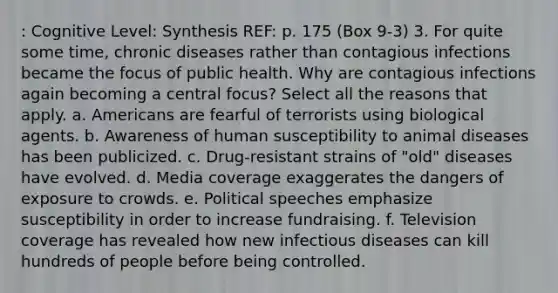 : Cognitive Level: Synthesis REF: p. 175 (Box 9-3) 3. For quite some time, chronic diseases rather than contagious infections became the focus of public health. Why are contagious infections again becoming a central focus? Select all the reasons that apply. a. Americans are fearful of terrorists using biological agents. b. Awareness of human susceptibility to animal diseases has been publicized. c. Drug-resistant strains of "old" diseases have evolved. d. Media coverage exaggerates the dangers of exposure to crowds. e. Political speeches emphasize susceptibility in order to increase fundraising. f. Television coverage has revealed how new infectious diseases can kill hundreds of people before being controlled.