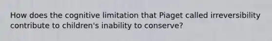 How does the cognitive limitation that Piaget called irreversibility contribute to children's inability to conserve?