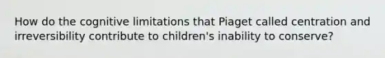 How do the cognitive limitations that Piaget called centration and irreversibility contribute to children's inability to conserve?