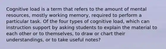 Cognitive load is a term that refers to the amount of mental resources, mostly working memory, required to perform a particular task. Of the four types of cognitive load, which can instruction support by asking students to explain the material to each other or to themselves, to draw or chart their understandings, or to take useful notes?