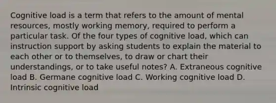 Cognitive load is a term that refers to the amount of mental​ resources, mostly working​ memory, required to perform a particular task. Of the four types of cognitive​ load, which can instruction support by asking students to explain the material to each other or to​ themselves, to draw or chart their​ understandings, or to take useful​ notes? A. Extraneous cognitive load B. Germane cognitive load C. Working cognitive load D. Intrinsic cognitive load