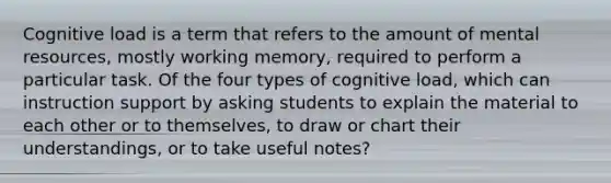 Cognitive load is a term that refers to the amount of mental​ resources, mostly working​ memory, required to perform a particular task. Of the four types of cognitive​ load, which can instruction support by asking students to explain the material to each other or to​ themselves, to draw or chart their​ understandings, or to take useful​ notes?