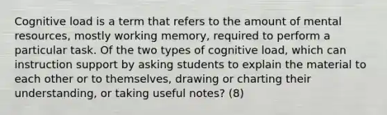 Cognitive load is a term that refers to the amount of mental resources, mostly working memory, required to perform a particular task. Of the two types of cognitive load, which can instruction support by asking students to explain the material to each other or to themselves, drawing or charting their understanding, or taking useful notes? (8)