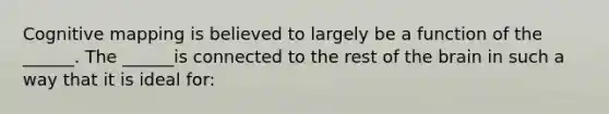 Cognitive mapping is believed to largely be a function of the ______. The ______is connected to the rest of the brain in such a way that it is ideal for: