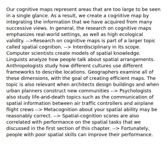 Our cognitive maps represent areas that are too large to be seen in a single glance. As a result, we create a cognitive map by integrating the information that we have acquired from many successive views. In general, the research on cognitive maps emphasizes real-world settings, as well as high ecological validity. -->Research on cognitive maps is part of a larger topic called spatial cognition. --> Interdisciplinary in its scope. Computer scientists create models of spatial knowledge. Linguists analyze how people talk about spatial arrangements. Anthropologists study how different cultures use different frameworks to describe locations. Geographers examine all of these dimensions, with the goal of creating efficient maps. The topic is also relevant when architects design buildings and when urban planners construct new communities --> Psychologists also study life-and-death topics such as the communication of spatial information between air traffic controllers and airplane flight crews --> Metacognition about your spatial ability may be reasonably correct. --> Spatial-cognition scores are also correlated with performance on the spatial tasks that we discussed in the first section of this chapter. --> Fortunately, people with poor spatial skills can improve their performance.