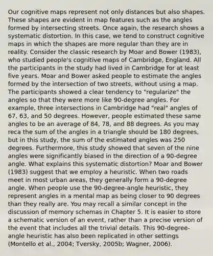 Our cognitive maps represent not only distances but also shapes. These shapes are evident in map features such as the angles formed by intersecting streets. Once again, the research shows a systematic distortion. In this case, we tend to construct cognitive maps in which the shapes are more regular than they are in reality. Consider the classic research by Moar and Bower (1983), who studied people's cognitive maps of Cambridge, England. All the participants in the study had lived in Cambridge for at least five years. Moar and Bower asked people to estimate the angles formed by the intersection of two streets, without using a map. The participants showed a clear tendency to "regularize" the angles so that they were more like 90-degree angles. For example, three intersections in Cambridge had "real" angles of 67, 63, and 50 degrees. However, people estimated these same angles to be an average of 84, 78, and 88 degrees. As you may reca the sum of the angles in a triangle should be 180 degrees, but in this study, the sum of the estimated angles was 250 degrees. Furthermore, this study showed that seven of the nine angles were significantly biased in the direction of a 90-degree angle. What explains this systematic distortion? Moar and Bower (1983) suggest that we employ a heuristic. When two roads meet in most urban areas, they generally form a 90-degree angle. When people use the 90-degree-angle heuristic, they represent angles in a mental map as being closer to 90 degrees than they really are. You may recall a similar concept in the discussion of memory schemas in Chapter 5. It is easier to store a schematic version of an event, rather than a precise version of the event that includes all the trivial details. This 90-degree-angle heuristic has also been replicated in other settings (Montello et al., 2004; Tversky, 2005b; Wagner, 2006).