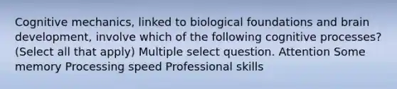 Cognitive mechanics, linked to biological foundations and brain development, involve which of the following cognitive processes? (Select all that apply) Multiple select question. Attention Some memory Processing speed Professional skills