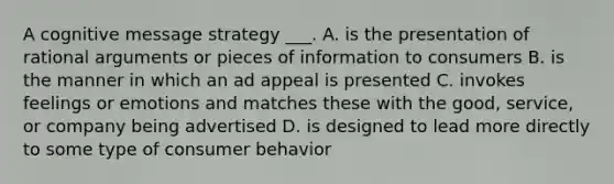 A cognitive message strategy ___. A. is the presentation of rational arguments or pieces of information to consumers B. is the manner in which an ad appeal is presented C. invokes feelings or emotions and matches these with the good, service, or company being advertised D. is designed to lead more directly to some type of consumer behavior