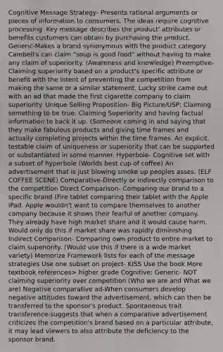 Cognitive Message Strategy- Presents rational arguments or pieces of information to consumers. The ideas require cognitive processing. Key message describes the product' attributes or benefits customers can obtain by purchasing the product. Generic-Makes a brand synonymous with the product category. Cambell's can claim "soup is good food" without having to make any claim of superiority. (Awareness and knowledge) Preemptive- Claiming superiority based on a product's specific attribute or benefit with the intent of preventing the competition from making the same or a similar statement. Lucky strike came out with an ad that made the first cigarette company to claim superiority. Unique Selling Proposition- Big Picture/USP: Claiming something to be true. Claiming Superiority and having factual information to back it up. (Someone coming in and saying that they make fabulous products and giving time frames and actually completing projects within the time frames. An explicit, testable claim of uniqueness or superiority that can be supported or substantiated in some manner. Hyperbole- Cognitive set with a subset of hyperbole (Worlds best cup of coffee) An advertisement that is just blowing smoke up peoples asses. (ELF COFFEE SCENE) Comparative-Directly or indirectly comparison to the competition Direct Comparison- Comparing our brand to a specific brand (Fire tablet comparing their tablet with the Apple iPad. Apple wouldn't want to compare themselves to another company because it shows their fearful of another company. They already have high market share and it would cause harm. Would only do this if market share was rapidly diminishing Indirect Comparison- Comparing own product to entire market to claim superiority. (Would use this if there is a wide market variety) Memorize Framework lists for each of the message strategies Use one subset on project- KISS Use the book More textbook references> higher grade Cognitive: Generic- NOT claiming superiority over competition (Who we are and What we are) Negative comparative ad-When consumers develop negative attitudes toward the advertisement, which can then be transferred to the sponsor's product. Spontaneous trait transference-suggests that when a comparative advertisement criticizes the competition's brand based on a particular attribute, it may lead viewers to also attribute the deficiency to the sponsor brand.