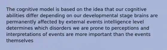 The cognitive model is based on the idea that our cognitive abilities differ depending on our developmental stage brains are permanently affected by external events intelligence level determines which disorders we are prone to perceptions and interpretations of events are more important than the events themselves