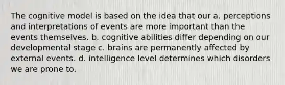 The cognitive model is based on the idea that our a. perceptions and interpretations of events are more important than the events themselves. b. cognitive abilities differ depending on our developmental stage c. brains are permanently affected by external events. d. intelligence level determines which disorders we are prone to.