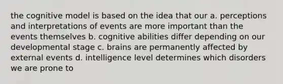 the cognitive model is based on the idea that our a. perceptions and interpretations of events are more important than the events themselves b. cognitive abilities differ depending on our developmental stage c. brains are permanently affected by external events d. intelligence level determines which disorders we are prone to