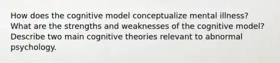 How does the cognitive model conceptualize mental illness? What are the strengths and weaknesses of the cognitive model? Describe two main cognitive theories relevant to abnormal psychology.