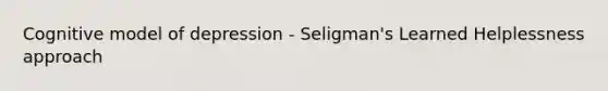 Cognitive model of depression - Seligman's Learned Helplessness approach