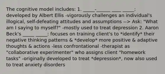 The cognitive model includes: 1. _____-______ ____ _____: developed by Albert Ellis -vigorously challenges an individual's illogical, self-defeating attitudes and assumptions --> Ask: "What am I saying to myself?" -mostly used to treat depression 2. Aaron Beck's _____ _____: focuses on training client's to *identify* their negative thinking patterns & *develop* more positive & adaptive thoughts & actions -less confrontational -therapist as "collaborative experimenter" who assigns client "homework tasks" -originally developed to treat *depression*, now also used to treat anxiety disorders