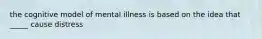 the cognitive model of mental illness is based on the idea that _____ cause distress