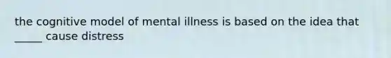 the cognitive model of mental illness is based on the idea that _____ cause distress