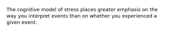 The cognitive model of stress places greater emphasis on the way you interpret events than on whether you experienced a given event.