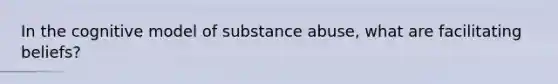 In the cognitive model of substance abuse, what are facilitating beliefs?