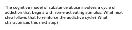 The cognitive model of substance abuse involves a cycle of addiction that begins with some activating stimulus. What next step follows that to reinforce the addictive cycle? What characterizes this next step?