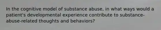 In the cognitive model of substance abuse, in what ways would a patient's developmental experience contribute to substance-abuse-related thoughts and behaviors?