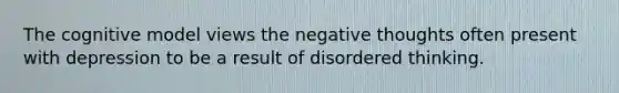 The cognitive model views the negative thoughts often present with depression to be a result of disordered thinking.