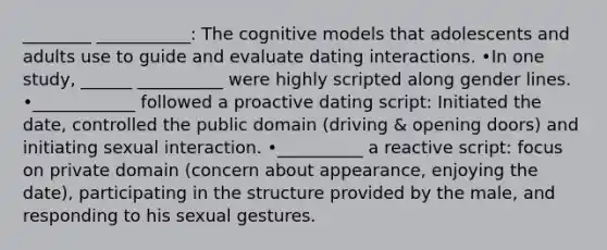 ________ ___________: The cognitive models that adolescents and adults use to guide and evaluate dating interactions. •In one study, ______ __________ were highly scripted along gender lines. •____________ followed a proactive dating script: Initiated the date, controlled the public domain (driving & opening doors) and initiating sexual interaction. •__________ a reactive script: focus on private domain (concern about appearance, enjoying the date), participating in the structure provided by the male, and responding to his sexual gestures.