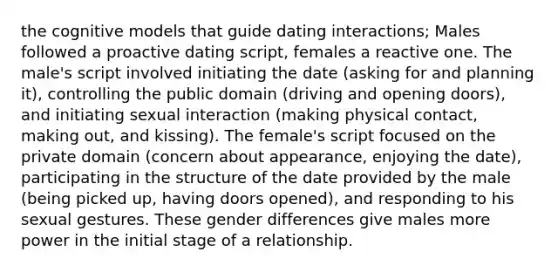 the cognitive models that guide dating interactions; Males followed a proactive dating script, females a reactive one. The male's script involved initiating the date (asking for and planning it), controlling the public domain (driving and opening doors), and initiating sexual interaction (making physical contact, making out, and kissing). The female's script focused on the private domain (concern about appearance, enjoying the date), participating in the structure of the date provided by the male (being picked up, having doors opened), and responding to his sexual gestures. These gender differences give males more power in the initial stage of a relationship.