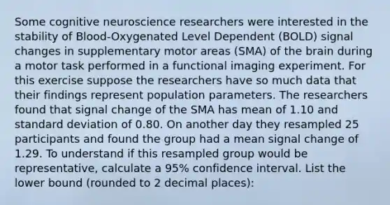 Some cognitive neuroscience researchers were interested in the stability of Blood-Oxygenated Level Dependent (BOLD) signal changes in supplementary motor areas (SMA) of the brain during a motor task performed in a functional imaging experiment. For this exercise suppose the researchers have so much data that their findings represent population parameters. The researchers found that signal change of the SMA has mean of 1.10 and standard deviation of 0.80. On another day they resampled 25 participants and found the group had a mean signal change of 1.29. To understand if this resampled group would be representative, calculate a 95% confidence interval. List the lower bound (rounded to 2 decimal places):