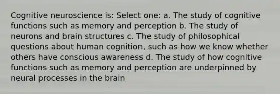 Cognitive neuroscience is: Select one: a. The study of cognitive functions such as memory and perception b. The study of neurons and brain structures c. The study of philosophical questions about human cognition, such as how we know whether others have conscious awareness d. The study of how cognitive functions such as memory and perception are underpinned by neural processes in the brain