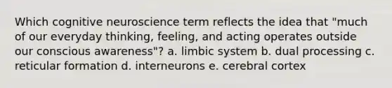 Which cognitive neuroscience term reflects the idea that "much of our everyday thinking, feeling, and acting operates outside our conscious awareness"? a. limbic system b. dual processing c. reticular formation d. interneurons e. cerebral cortex