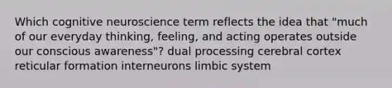 Which cognitive neuroscience term reflects the idea that "much of our everyday thinking, feeling, and acting operates outside our conscious awareness"? dual processing cerebral cortex reticular formation interneurons limbic system