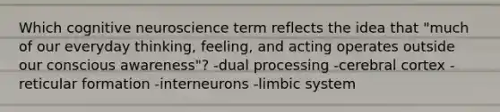 Which cognitive neuroscience term reflects the idea that "much of our everyday thinking, feeling, and acting operates outside our conscious awareness"? -dual processing -cerebral cortex -reticular formation -interneurons -limbic system