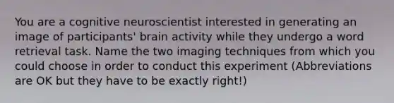 You are a cognitive neuroscientist interested in generating an image of participants' brain activity while they undergo a word retrieval task. Name the two imaging techniques from which you could choose in order to conduct this experiment (Abbreviations are OK but they have to be exactly right!)