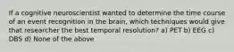 If a cognitive neuroscientist wanted to determine the time course of an event recognition in the brain, which techniques would give that researcher the best temporal resolution? a) PET b) EEG c) DBS d) None of the above